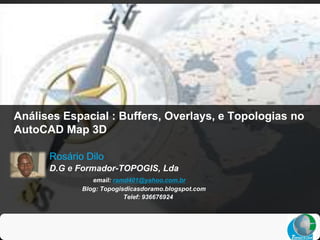 Análises Espacial : Buffers, Overlays, e Topologias no
AutoCAD Map 3D

      Rosário Dilo
      D.G e Formador-TOPOGIS, Lda
                email: ramd401@yahoo.com.br
             Blog: Topogisdicasdoramo.blogspot.com
                          Telef: 936676924
 