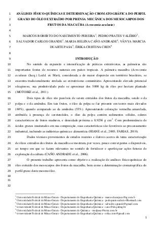 ANÁLISES FÍSICO-QUÍMICAS E DETERMINAÇÃO CROMATOGRÁFICA DO PERFIL1
GRAXO DO ÓLEO EXTRAÍDO POR PRENSA MECÂNICA DOS MESOCARPOS DOS2
FRUTOS DA MACAÚBA (Acrocomia aculeata)3
4
MARCOS ROBERTO DO NASCIMENTO PEREIRA1
; PEDRO PRATES VALÉRIO2
;5
SALVADOR CARLOS GRANDE3
; MARIA HELENA CAÑO ANDRADE4
; VÂNYA MARCIA6
DUARTE PASA5
; ÉRIKA CRISTINA CREN6
7
8
INTRODUÇÃO9
No sentido da expansão e intensificação de práticas extrativistas, as palmeiras são10
importantes fontes de recursos naturais em países tropicais. A palmeira macaúba (Acrocomia11
aculeata (Jacq.) Lodd. ex Mart), considerada a de maior dispersão em território brasileiro, se12
encontra tradicionalmente atrelada ao extrativismo comunitário. Apresentando elevado potencial13
oleaginoso, sua produtividade pode se aproximar dos 5000 kg de óleo por hectare plantado14
(MOTOIKE et al., 2011).15
Dois tipos de óleo são passíveis de serem extraídos dos frutos da macaúba, sendo o da16
polpa e o da amêndoa. Em tais frutos, o óleo da polpa se faz presente em teores mais elevados17
(60%), quando comparado ao da amêndoa (55%). Apresentando coloração vermelha amarelada,18
atribuída à presença de carotenóides, o óleo da polpa contém sedimentos sólidos, odores19
característicos de frutos maduros, e densidade próxima a 0,9256 g cm-3
. Com predominância de20
ácidos graxos insaturados em sua composição, suas características são favoráveis ao processamento21
industrial, incluindo as indústrias química e alimentícia (HIANE et al., 2005; FARIAS, 2010).22
Dados técnicos provenientes de estudos recentes e ilativos acerca do tema caracterização23
de óleos extraídos dos frutos da macaúba se mostram, por vezes, pouco convergentes e disponíveis,24
ao tempo em que se fazem relevantes no sentido de fortalecer e aperfeiçoar ações futuras de25
exploração da cultura (CAÑO ANDRADE et al., 2006).26
O presente trabalho apresenta como objetivo a realização de análises físico-químicas do27
óleo extraído dos mesocarpos dos frutos da macaúba, bem como a determinação cromatográfica do28
perfil graxo deste mesmo óleo.29
30
31
32
1
Universidade Federal de Minas Gerais - Departamento de Engenharia Química - marcos.karajuca@ig.com.b
2
Universidade Federal de Minas Gerais - Departamento de Engenharia Química - pedropratesvalerio@hotmail.com
3
Universidade Federal de Minas Gerais - Departamento de Engenharia Química - salvador.cgrande@gmail.com
4
Universidade Federal de Minas Gerais - Departamento de Engenharia Química - cano@deq.ufmg.br
5
Universidade Federal de Minas Gerais - Departamento de Química - vmdpasa@terra.com.br
6
Universidade Federal de Minas Gerais - Departamento de Engenharia Química - erika.cren@gmail.com
1
 