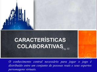 Característica principal: Relações Sociais
     Simoleons é a moeda virtual
     XPs - Pontos - Você ganha XP por progredir
     através do jogo, completando as tarefas e
     interagindo com os amigos..




     CARACTERÍSTICAS
      COLABORATIVASFig. 02
                                                     Gee(2004)
 O conhecimento central necessário para jogar o jogo é
 distribuído entre um conjunto de pessoas reais e seus espertos
 personagens virtuais.
 