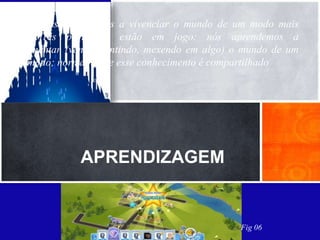 Gee(2004) concebe
Quando nós aprendemos a vivenciar o mundo de um modo mais
ativo. Três princípios estão em jogo: nós aprendemos a
experimentar (vendo, sentindo, mexendo em algo) o mundo de um
novo modo; normalmente esse conhecimento é compartilhado


Um game que depende da interação e colaboração do
outro para você atingir objetivos, e, que além de
consumidores os usuários são construtores.
A criatividade, tomada de decisão e a relação com o
outro lhe dará inúmeras possibilidades de contrução
               APRENDIZAGEM


                                                 Fig 06
 
