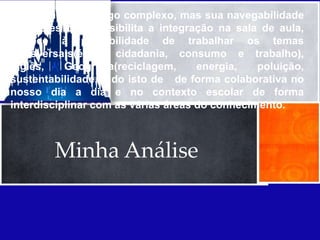 O Sim City é um jogo complexo, mas sua navegabilidade
é simples que possibilita a integração na sala de aula,
oferece à possibilidade de trabalhar os temas
transversais(ética, cidadania, consumo e trabalho),
Inglês,    Geografia(reciclagem,     energia,   poluição,
sustentabilidade, tudo isto de de forma colaborativa no
nosso dia a dia e no contexto escolar de forma
interdisciplinar com as várias áreas do conhecimento.



        Minha Análise
 