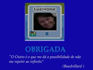 "O Outro é o que me dá a possibilidade de não
me repetir ao infinito“
                                  (Baudrillard )
 