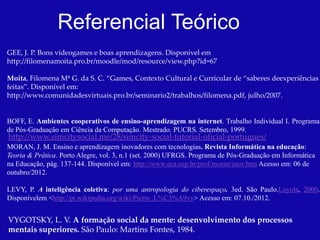 Referencial Teórico
GEE, J. P. Bons videogames e boas aprendizagens. Disponível em
http://filomenamoita.pro.br/moodle/mod/resource/view.php?id=67

Moita, Filomena Mª G. da S. C. “Games, Contexto Cultural e Curricular de “saberes deexperiências
feitas”. Disponível em:
http://www.comunidadesvirtuais.pro.br/seminario2/trabalhos/filomena.pdf, julho/2007.


BOFF, E. Ambientes cooperativos de ensino-aprendizagem na internet. Trabalho Individual I. Programa
de Pós-Graduação em Ciência da Computação. Mestrado. PUCRS. Setembro, 1999.
http://www.simcitysocial.me/28/simcity-social-tutorial-oficial-portugues/
MORAN, J. M. Ensino e aprendizagem inovadores com tecnologias. Revista Informática na educação:
Teoria & Prática. Porto Alegre, vol. 3, n.1 (set. 2000) UFRGS. Programa de Pós-Graduação em Informática
na Educação, pág. 137-144. Disponível em: http://www.eca.usp.br/prof/moran/inov.htm Acesso em: 06 de
outubro/2012.

LEVY, P. A inteligência coletiva: por uma antropologia do ciberespaço. 3ed. São Paulo.Loyola, 2000.
Disponívelem <http://pt.wikipedia.org/wiki/Pierre_L%C3%A9vy> Acesso em: 07.10./2012.


VYGOTSKY, L. V. A formação social da mente: desenvolvimento dos processos
mentais superiores. São Paulo: Martins Fontes, 1984.
 