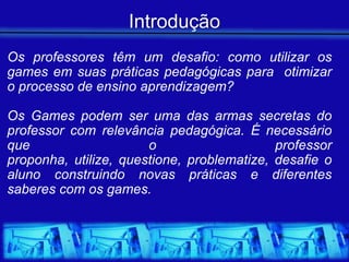 Introdução
Os professores têm um desafio: como utilizar os
games em suas práticas pedagógicas para otimizar
o processo de ensino aprendizagem?

Os Games podem ser uma das armas secretas do
professor com relevância pedagógica. É necessário
que                    o                    professor
proponha, utilize, questione, problematize, desafie o
aluno construindo novas práticas e diferentes
saberes com os games.
 