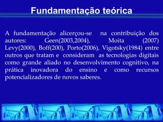 Fundamentação teórica

A fundamentação alicerçou-se na contribuição dos
autores:      Geen(2003,2004),        Moita       (2007)
Levy(2000), Boff(200), Porto(2006), Vigotsky(1984) entre
outros que tratam e consideram as tecnologias digitais
como grande aliado no desenvolvimento cognitivo, na
prática inovadora do ensino e como recursos
potencializadores de novos saberes.
 