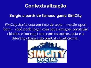 Contextualização
   Surgiu a partir do famoso game SimCity

 SimCity Social está em fase de teste – versão open
beta - você pode jogar com seus amigos, construir
   cidades e interagir uns com os outros, esta é a
      diferença básica do SimCity tradicional .
 