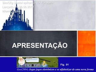 SimCity Social aplicativo do Facebook
 Lançado em 26.06.2012
 Idioma: Inglês


Apresentação:

É um jogo que pode ser considerado de estratégia mas sua
característica principal é a simulação e administração de
cidade em tempo real de forma colaborativa.


        APRESENTAÇÃO

                                                 Fig. 01
           Gee(2004) Jogar jogos eletrônicos e se alfabetizar de uma nova forma
 