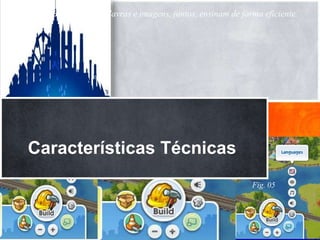 Segundo (Boff 2000) ...palavras e imagens, juntos, ensinam de forma eficiente.



Cenário           Instigante - cria identidade

Gráfico           Bem desenhados, amplos e atraentes, efeitos especiais
                  empolgantes e motivadores.
Som               Contextualizado – On/of (possibilidade de cofigurar)
Música            Agradável
Jogabilidade      Partilha, troca de experiência

   Características Técnicas
              Fig. 04
  Fig. 03

                                                                 Fig. 05
 