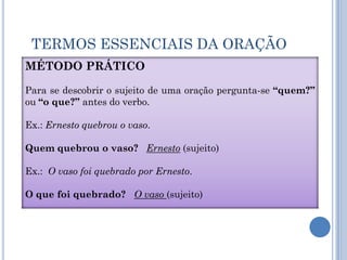 TERMOS ESSENCIAIS DA ORAÇÃOMétodo práticoPara se descobrir o sujeito de uma oração pergunta-se “quem?” ou “o que?” antes do verbo.Ex.: Ernesto quebrou o vaso.Quem quebrou o vaso?Ernesto (sujeito)Ex.:  O vaso foi quebrado por Ernesto. O que foi quebrado?   O vaso (sujeito)