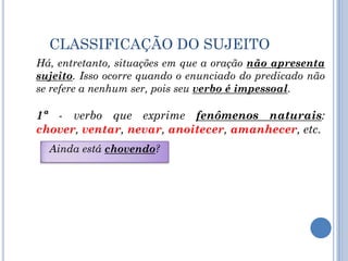 CLASSIFICAÇÃO DO SUJEITOHá, entretanto, situações em que a oração não apresenta sujeito. Isso ocorre quando o enunciado do predicado não se refere a nenhum ser, pois seu verbo é impessoal.  1ª - verbo que exprime fenômenos naturais: chover, ventar,nevar, anoitecer, amanhecer, etc.Ainda está chovendo?