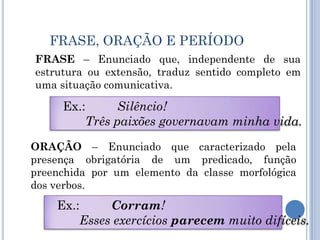 FRASE, ORAÇÃO E PERÍODOFRASE – Enunciado que, independente de sua estrutura ou extensão, traduz sentido completo em uma situação comunicativa.Ex.: 	Silêncio!	Três paixões governavam minha vida.ORAÇÃO – Enunciado que caracterizado pela presença obrigatória de um predicado, função preenchida por um elemento da classe morfológica dos verbos.Ex.: 	Corram!	Esses exercícios parecem muito difíceis.