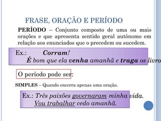 FRASE, ORAÇÃO E PERÍODOPERÍODO – Conjunto composto de uma ou mais orações e que apresenta sentido geral autônomo em relação aos enunciados que o precedem ou sucedem.Ex.: 	Corram!É bom que ela venha amanhã e traga os livros.O período pode ser:SIMPLES – Quando encerra apenas uma oração.Ex.: Três paixões governaram minha vida.Vou trabalhar cedo amanhã.