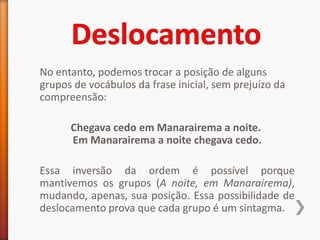 No entanto, podemos trocar a posição de alguns
grupos de vocábulos da frase inicial, sem prejuízo da
compreensão:

      Chegava cedo em Manarairema a noite.
      Em Manarairema a noite chegava cedo.

Essa inversão da ordem é possível porque
mantivemos os grupos (A noite, em Manarairema),
mudando, apenas, sua posição. Essa possibilidade de
deslocamento prova que cada grupo é um sintagma.
 