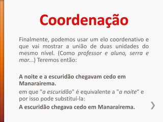 Finalmente, podemos usar um elo coordenativo e
que vai mostrar a união de duas unidades do
mesmo nível. (Como professor e aluno, serra e
mar...) Teremos então:

A noite e a escuridão chegavam cedo em
Manarairema.
em que "a escuridão" é equivalente a "a noite" e
por isso pode substituí-la:
A escuridão chegava cedo em Manarairema.
 