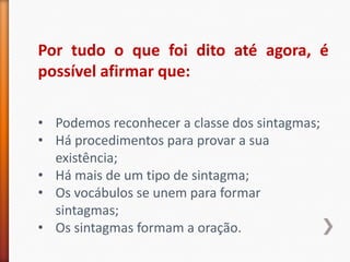 Por tudo o que foi dito até agora, é
possível afirmar que:

• Podemos reconhecer a classe dos sintagmas;
• Há procedimentos para provar a sua
  existência;
• Há mais de um tipo de sintagma;
• Os vocábulos se unem para formar
  sintagmas;
• Os sintagmas formam a oração.
 