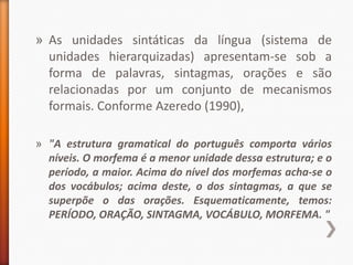 » As unidades sintáticas da língua (sistema de
  unidades hierarquizadas) apresentam-se sob a
  forma de palavras, sintagmas, orações e são
  relacionadas por um conjunto de mecanismos
  formais. Conforme Azeredo (1990),

» "A estrutura gramatical do português comporta vários
  níveis. O morfema é a menor unidade dessa estrutura; e o
  período, a maior. Acima do nível dos morfemas acha-se o
  dos vocábulos; acima deste, o dos sintagmas, a que se
  superpõe o das orações. Esquematicamente, temos:
  PERÍODO, ORAÇÃO, SINTAGMA, VOCÁBULO, MORFEMA. "
 