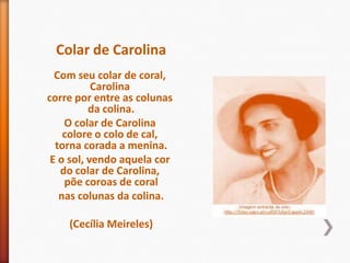 Colar de Carolina
  Com seu colar de coral,
           Carolina
corre por entre as colunas
          da colina.
    O colar de Carolina
    colore o colo de cal,
  torna corada a menina.
 E o sol, vendo aquela cor
   do colar de Carolina,
    põe coroas de coral
   nas colunas da colina.

    (Cecília Meireles)
 