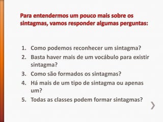 1. Como podemos reconhecer um sintagma?
2. Basta haver mais de um vocábulo para existir
   sintagma?
3. Como são formados os sintagmas?
4. Há mais de um tipo de sintagma ou apenas
   um?
5. Todas as classes podem formar sintagmas?
 