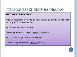 TERMOS ESSENCIAIS DA ORAÇÃO
MÉTODO PRÁTICO
Para se descobrir o sujeito de uma oração pergunta-se “quem?”
ou “o que?” antes do verbo.
Ex.: Ernesto quebrou o vaso.
Quem quebrou o vaso? Ernesto (sujeito)
Ex.: O vaso foi quebrado por Ernesto.
O que foi quebrado? O vaso (sujeito)
 