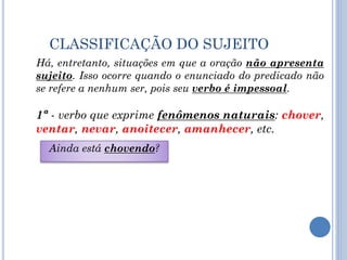 CLASSIFICAÇÃO DO SUJEITO
Ainda está chovendo?
Há, entretanto, situações em que a oração não apresenta
sujeito. Isso ocorre quando o enunciado do predicado não
se refere a nenhum ser, pois seu verbo é impessoal.
1ª - verbo que exprime fenômenos naturais: chover,
ventar, nevar, anoitecer, amanhecer, etc.
 