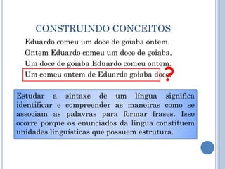 CONSTRUINDO CONCEITOS
Eduardo comeu um doce de goiaba ontem.
Ontem Eduardo comeu um doce de goiaba.
Um doce de goiaba Eduardo comeu ontem.
Um comeu ontem de Eduardo goiaba doce.?
Estudar a sintaxe de um língua significa
identificar e compreender as maneiras como se
associam as palavras para formar frases. Isso
ocorre porque os enunciados da língua constituem
unidades linguísticas que possuem estrutura.
 