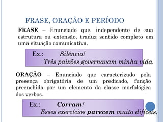 FRASE, ORAÇÃO E PERÍODO
FRASE – Enunciado que, independente de sua
estrutura ou extensão, traduz sentido completo em
uma situação comunicativa.
Ex.: Silêncio!
Três paixões governavam minha vida.
ORAÇÃO – Enunciado que caracterizado pela
presença obrigatória de um predicado, função
preenchida por um elemento da classe morfológica
dos verbos.
Ex.: Corram!
Esses exercícios parecem muito difíceis.
 