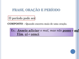 FRASE, ORAÇÃO E PERÍODO
O período pode ser:
COMPOSTO – Quando encerra mais de uma oração.
Ex.: Anseio aliviar o mal, mas não posso e sofr
Vim, vi e venci.
 