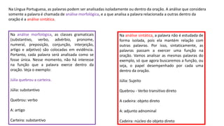 Na Língua Portuguesa, as palavras podem ser analisadas isoladamente ou dentro da oração. A análise que considera
somente a palavra é chamada de análise morfológica, e a que analisa a palavra relacionada a outras dentro da
oração é a análise sintática.
Na análise morfológica, as classes gramaticais
(substantivo, verbo, advérbio, pronome,
numeral, preposição, conjunção, interjeição,
artigo e adjetivo) são colocadas em evidência.
Portanto, cada palavra será analisada como se
fosse única. Nesse momento, não há interesse
na função que a palavra exerce dentro da
oração. Veja o exemplo:
Júlia quebrou a carteira.
Júlia: substantivo
Quebrou: verbo
A: artigo
Carteira: substantivo
Na análise sintática, a palavra não é estudada de
forma isolada, pois ela mantém relação com
outras palavras. Por isso, sintaticamente, as
palavras passam a exercer uma função na
oração. Vamos analisar as mesmas palavras do
exemplo, só que agora buscaremos a função, ou
seja, o papel desempenhado por cada uma
dentro da oração.
Júlia: Sujeito
Quebrou - Verbo transitivo direto
A cadeira: objeto direto
A: adjunto adnominal
Cadeira: núcleo do objeto direto
 