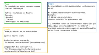 Frase
É o enunciado com sentido completo, capaz de
fazer uma comunicação.
Na frase é facultativo o uso do verbo.
Exemplos:
- Atenção!
- Que frio!
- A China passa por dificuldades.
Oração
É o enunciado com sentido que se estrutura com base em um
verbo.
Na oração é preciso usar verbo ou locução verbal.
Exemplos:
- A fábrica, hoje, produziu bem.
- Homens e mulheres são iguais perante a lei.
“- O senhor tem sempre um cumprimento de reserva: vejo que
não perdeu o tempo na academia, Vou-me embora.”, o
enunciado apresenta uma mensagem em que se utilizou vários
verbos é o que chamamos de período.
Período
É a oração composta por um ou mais verbos.
O período classifica-se em:
Simples: tem apenas uma oração.
- “As senhoras como se chamam?” (Machado de Assis)
Composto: tem duas ou mais orações.
- “Um deles perguntou-lhes familiarmente se iam
consultar a adivinha”. (Machado de Assis)
 