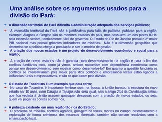 Uma análise sobre os argumentos usados para a
divisão do Pará:
A dimensão territorial do Pará dificulta a administração adequada dos serviços públicos;
A imensidão territorial do Pará não é justificativa para falta de políticas públicas para a região,
exemplo: Alagoas e Sergipe são os menores estados do país, mas possuem um dos piores IDHs,
pela extensão seriam, teoricamente, fácil de governar. O Estado do Rio de Janeiro possui o 2º maior
PIB nacional mas possui gritantes indicadores de misérias. Não é a dimensão geográfica que
determina se a política chega a população e sim o modelo de gestão.
A criação dos novos estados é um projeto de desenvolvimento econômico e social para a
região;
A criação de novos estados não é garantia para desenvolvimento da região e para o fim dos
conflitos fundiários pois, como já vimos, ambos nasceriam com dependência econômica; como
pensar em desenvolvimento sem mostrar como desenvolve-lo? Em quanto a questão fundiária os
conflitos se intensificariam pois maior parte dos políticos e empresários locais estão ligados a
latifúndios rurais e especulativos, e são os que lutam pela divisão.
O Estado de Tocantins é um exemplo que deu certo;
No caso de Tocantins é importante lembrar que, na época, a União bancou a estrutura do novo
estado por 10 anos, com Carajás e Tapajós não será igual, pois o artigo 234 da Constituição definiu
que fica vedada à União assumir quaisquer despesas com a criação de novos estados, ou seja,
quem vai pagar as contas somos nós.
A pobreza existente em uma região tão rica do Estado;
O problema da miséria, conflitos agrários, grilagem de terras, mortes no campo, desmatamento e
exploração de forma criminosa dos recursos florestais, também não seriam resolvidos com a
emancipação local.
 