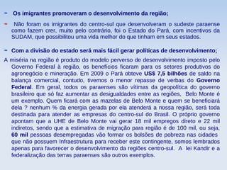 Os imigrantes promoveram o desenvolvimento da região;
Não foram os imigrantes do centro-sul que desenvolveram o sudeste paraense
como fazem crer, muito pelo contrário, foi o Estado do Pará, com incentivos da
SUDAM, que possibilitou uma vida melhor do que tinham em seus estados.
Com a divisão do estado será mais fácil gerar políticas de desenvolvimento;
A miséria na região é produto do modelo perverso de desenvolvimento imposto pelo
Governo Federal à região, os benefícios ficaram para os setores produtivos do
agronegócio e mineração. Em 2009 o Pará obteve US$ 7,5 bilhões de saldo na
balança comercial, contudo, tivemos o menor repasse de verbas do Governo
Federal. Em geral, todos os paraenses são vítimas da geopolítica do governo
brasileiro que só faz aumentar as desigualdades entre as regiões, Belo Monte é
um exemplo. Quem ficará com as mazelas de Belo Monte e quem se beneficiará
dela ? nenhum % da energia gerada por ela atenderá a nossa região, será toda
destinada para atender as empresas do centro-sul do Brasil. O próprio governo
apontam que a UHE de Belo Monte vai gerar 18 mil empregos direto e 22 mil
indiretos, sendo que a estimativa de migração para região é de 100 mil, ou seja,
60 mil pessoas desempregadas vão formar os bolsões de pobreza nas cidades
que não possuem Infraestrutura para receber este contingente, somos lembrados
apenas para favorecer o desenvolvimento da regiões centro-sul. A lei Kandir e a
federalização das terras paraenses são outros exemplos.
 