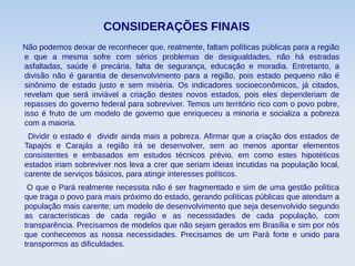 CONSIDERAÇÕES FINAIS
Não podemos deixar de reconhecer que, realmente, faltam políticas públicas para a região
e que a mesma sofre com sérios problemas de desigualdades, não há estradas
asfaltadas, saúde é precária, falta de segurança, educação e moradia. Entretanto, a
divisão não é garantia de desenvolvimento para a região, pois estado pequeno não é
sinônimo de estado justo e sem miséria. Os indicadores socioeconômicos, já citados,
revelam que será inviável a criação destes novos estados, pois eles dependeriam de
repasses do governo federal para sobreviver. Temos um território rico com o povo pobre,
isso é fruto de um modelo de governo que enriqueceu a minoria e socializa a pobreza
com a maioria.
Dividir o estado é dividir ainda mais a pobreza. Afirmar que a criação dos estados de
Tapajós e Carajás a região irá se desenvolver, sem ao menos apontar elementos
consistentes e embasados em estudos técnicos prévio, em como estes hipotéticos
estados iriam sobreviver nos leva a crer que seriam ideias incutidas na população local,
carente de serviços básicos, para atingir interesses políticos.
O que o Pará realmente necessita não é ser fragmentado e sim de uma gestão política
que traga o povo para mais próximo do estado, gerando políticas públicas que atendam a
população mais carente; um modelo de desenvolvimento que seja desenvolvido segundo
as características de cada região e as necessidades de cada população, com
transparência. Precisamos de modelos que não sejam gerados em Brasília e sim por nós
que conhecemos as nossa necessidades. Precisamos de um Pará forte e unido para
transpormos as dificuldades.
 