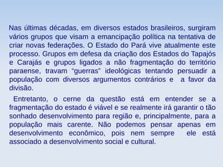 Nas últimas décadas, em diversos estados brasileiros, surgiram
vários grupos que visam a emancipação política na tentativa de
criar novas federações. O Estado do Pará vive atualmente este
processo. Grupos em defesa da criação dos Estados do Tapajós
e Carajás e grupos ligados a não fragmentação do território
paraense, travam “guerras” ideológicas tentando persuadir a
população com diversos argumentos contrários e a favor da
divisão.
Entretanto, o cerne da questão está em entender se a
fragmentação do estado é viável e se realmente irá garantir o tão
sonhado desenvolvimento para região e, principalmente, para a
população mais carente. Não podemos pensar apenas em
desenvolvimento econômico, pois nem sempre ele está
associado a desenvolvimento social e cultural.
 