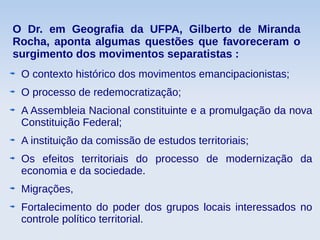 O Dr. em Geografia da UFPA, Gilberto de Miranda
Rocha, aponta algumas questões que favoreceram o
surgimento dos movimentos separatistas :
O contexto histórico dos movimentos emancipacionistas;
O processo de redemocratização;
A Assembleia Nacional constituinte e a promulgação da nova
Constituição Federal;
A instituição da comissão de estudos territoriais;
Os efeitos territoriais do processo de modernização da
economia e da sociedade.
Migrações,
Fortalecimento do poder dos grupos locais interessados no
controle político territorial.
 