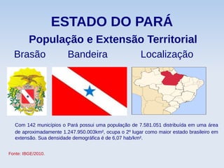 ESTADO DO PARÁ
População e Extensão Territorial
Brasão Bandeira Localização
Com 142 municípios o Pará possui uma população de 7.581.051 distribuída em uma área
de aproximadamente 1.247.950.003km², ocupa o 2º lugar como maior estado brasileiro em
extensão. Sua densidade demográfica é de 6,07 hab/km².
Fonte: IBGE/2010.
 