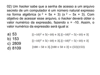 02) Um hacker sabe que a senha de acesso a um arquivo
secreto de um computador é um número natural expresso
na forma algébrica (x 2 + 5x + 3) (x 2 – 5x + 3). Com
objetivo de acessar esse arquivo, o hacker deverá obter o
valor numérico da expressão, fazendo x = -10. Assim, o
valor numérico da expressão será igual a:

a)   53
b)   153
c)   2809
d)   8109
 
