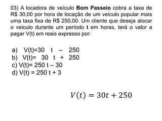 03) A locadora de veículo Bom Passeio cobra a taxa de
R$ 30,00 por hora de locação de um veiculo popular mais
uma taxa fixa de R$ 250,00. Um cliente que deseja alocar
o veiculo durante um período t em horas, terá o valor a
pagar V(t) em reais expresso por:


a) V(t)=30 t – 250
b) V(t)= 30 t + 250
c) V(t)= 250 t – 30
d) V(t) = 250 t + 3
 