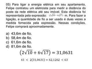 05) Para ligar a energia elétrica em seu apartamento,
Felipe contratou um eletricista para medir a distância do
poste da rede elétrica até seu imóvel. Esta distância foi
representada pela expressão: (2 10 + 6 17 ) m. Para fazer a
ligação, a quantidade de fio a ser usado é duas vezes a
medida fornecida pela expressão. Nessas condições,
Felipe comprará aproximadamente.

a)   43,6m de fio.
b)   58,4m de fio.
c)   61,6m de fio.
d)   81,6m de fio.
 