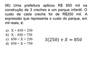 06) Uma prefeitura aplicou R$ 850 mil na
construção de 3 creches e um parque infantil. O
custo de cada creche foi de R$250 mil. A
expressão que representa o custo do parque, em
mil reais, é:

a)   X + 850 = 250
b)   X – 850 = 750
c)   850 = X + 250
d)   850 = X + 750
 