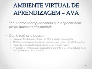 AMBIENTE VIRTUAL DE
      APRENDIZAGEM – AVA
• São sistemas computacionais que disponibilizam
  cursos acessíveis via internet;

• Como será este acesso:
  o   Há uma interatividade através de fóruns, chats, conferência;
  o   Os documentos podem estar no formato .doc, .html, .pdf, dentre outros;
  o   Há ainda recursos de mídias como: texto, imagem, som;
  o   Ava pode ser ambientado para aceitar visitante e ter um feedback entre
      tutor/professor e aluno/cursista.
 