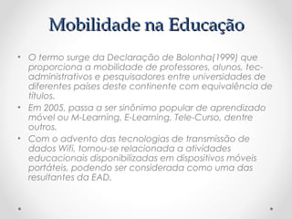 Mobilidade na Educação
• O termo surge da Declaração de Bolonha(1999) que
  proporciona a mobilidade de professores, alunos, tec-
  administrativos e pesquisadores entre universidades de
  diferentes países deste continente com equivalência de
  títulos.
• Em 2005, passa a ser sinônimo popular de aprendizado
  móvel ou M-Learning, E-Learning, Tele-Curso, dentre
  outros.
• Com o advento das tecnologias de transmissão de
  dados Wifi, tornou-se relacionada a atividades
  educacionais disponibilizadas em dispositivos móveis
  portáteis, podendo ser considerada como uma das
  resultantes da EAD.
 