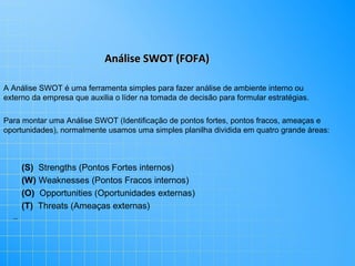 Análise SWOT (FOFA)
A Análise SWOT é uma ferramenta simples para fazer análise de ambiente interno ou
externo da empresa que auxilia o líder na tomada de decisão para formular estratégias.
Para montar uma Análise SWOT (Identificação de pontos fortes, pontos fracos, ameaças e
oportunidades), normalmente usamos uma simples planilha dividida em quatro grande áreas:

(S) Strengths (Pontos Fortes internos)
(W) Weaknesses (Pontos Fracos internos)
(O) Opportunities (Oportunidades externas)
(T) Threats (Ameaças externas)
..

 