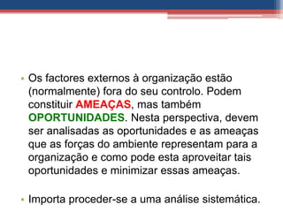 • Os factores externos à organização estão
(normalmente) fora do seu controlo. Podem
constituir AMEAÇAS, mas também
OPORTUNIDADES. Nesta perspectiva, devem
ser analisadas as oportunidades e as ameaças
que as forças do ambiente representam para a
organização e como pode esta aproveitar tais
oportunidades e minimizar essas ameaças.
• Importa proceder-se a uma análise sistemática.
 