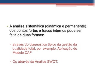 • A análise sistemática (dinâmica e permanente)
dos pontos fortes e fracos internos pode ser
feita de duas formas:
▫ através do diagnóstico típico da gestão da
qualidade total, por exemplo: Aplicação do
Modelo CAF
▫ Ou através da Análise SWOT.
 