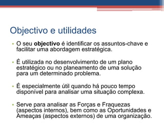 Objectivo e utilidades
• O seu objectivo é identificar os assuntos-chave e
facilitar uma abordagem estratégica.
• É utilizada no desenvolvimento de um plano
estratégico ou no planeamento de uma solução
para um determinado problema.
• É especialmente útil quando há pouco tempo
disponível para analisar uma situação complexa.
• Serve para analisar as Forças e Fraquezas
(aspectos internos), bem como as Oportunidades e
Ameaças (aspectos externos) de uma organização.
 