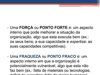 • Uma FORÇA ou PONTO FORTE é: um aspecto
interno que pode melhorar a situação da
organização, algo que esta executa bem (ex.:
os seus bens; a sua capacidade e expertise; as
suas capacidades competitivas).
• Uma FRAQUEZA ou PONTO FRACO é: um
aspecto interno em que a organização é
potencialmente vulnerável, algo que esta não
faz bem (ex.: falta de materiais ou tecnologias;
 