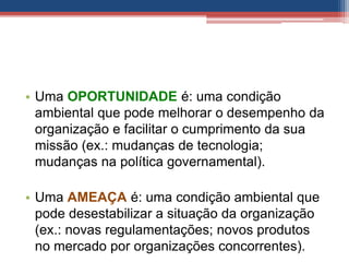 • Uma OPORTUNIDADE é: uma condição
ambiental que pode melhorar o desempenho da
organização e facilitar o cumprimento da sua
missão (ex.: mudanças de tecnologia;
mudanças na política governamental).
• Uma AMEAÇA é: uma condição ambiental que
pode desestabilizar a situação da organização
(ex.: novas regulamentações; novos produtos
no mercado por organizações concorrentes).
 