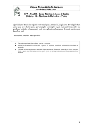 Escola Secundária de Sampaio
                                   Ano Lectivo 2010 /2011

                EFA – Nível III – Curso Técnico de Apoio à Gestão
                 Módulo – 19 – Técnicas de Marketing – 1º Ano



aparecimento de um novo ponto forte na empresa. Para isso, os gestores devem perceber
como este novo facto (como por exemplo, imposições legais mais restritivas sobre os
produtos vendidos pela empresa) pode ser explorado pela empresa de modo a retirar um
benefício real.

Resumindo a análise Swot permite:



  •   Efectuar uma síntese das análises internas e externas;
  •   Identificar os elementos chave para a gestão da empresa, permitindo estabelecer prioridades de
      actuação;
  •   Preparar opções estratégicas - a análise Swot permite ver claramente quais são os riscos a ter em
      conta e quais os problemas a resolver, assim como as vantagens e as oportunidades a potenciar e
      explorar;




                                                                                                          3
 