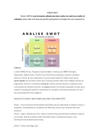 ANÁLISE SWOT
“Análise SWOT é uma ferramenta utilizada para fazer análise de cenário (ou análise de
ambiente), sendo usado como base para gestão e planejamento estratégico de uma corporação ou
Empresa.
A matriz FOFA (Forças, Fraquezas, Oportunidades e Ameaças) ou SWOT (Strengths,
Weaknesses, Opportunities, Threats) é uma ferramenta usada para analisar o ambiente
externo e interno de uma organização. O seu principal objetivo é mapear quais são as
oportunidades do mercado e tentar tirar o máximo proveito delas com as forças internas da
organização. Permitir o combate as fraquezas internas, permitindo que a companhia entre
num processo de melhoria contínua. As ameaças devem ser também mapeadas evitando que a
empresa "seja pega de surpresa" e que possam ter soluções e alternativas previstas em caso
de concretização dos fatos negativos.
Vamos ver um passo a passo simples para fazer uma análise FOFA
Passo 1 - Faça um brainstorming olhando para dentro da sua organização e mapeie as forças e
fraquezas, é fundamental ter integrantes de diferentes áreas e que conheçam bem seus
processos.
Passo 2 - Agora, olhando para fora, repita o brainstorming buscando oportunidades e ameaças
no mercado. Quanto as pessoas estão informadas acerca do ambiente externo, mais
informação será produzida nessa etapa.
Passo 3 - Defina estratégias que:
 