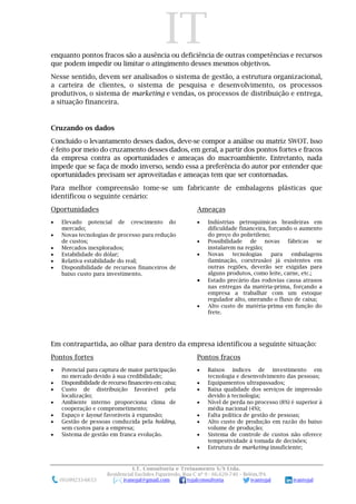 IT
I.T. Consultoria e Treinamento S/S Ltda.
Residencial Euclides Figueiredo, Rua C nº 9 - 66.620-740 – Belém/PA
(91)99233-6653 ivanojal@gmail.com tojalconsultoria ivantojal ivantojal
enquanto pontos fracos são a ausência ou deficiência de outras competências e recursos
que podem impedir ou limitar o atingimento desses mesmos objetivos.
Nesse sentido, devem ser analisados o sistema de gestão, a estrutura organizacional,
a carteira de clientes, o sistema de pesquisa e desenvolvimento, os processos
produtivos, o sistema de marketing e vendas, os processos de distribuição e entrega,
a situação financeira.
Cruzando os dados
Concluído o levantamento desses dados, deve-se compor a análise ou matriz SWOT. Isso
é feito por meio do cruzamento desses dados, em geral, a partir dos pontos fortes e fracos
da empresa contra as oportunidades e ameaças do macroambiente. Entretanto, nada
impede que se faça de modo inverso, sendo essa a preferência do autor por entender que
oportunidades precisam ser aproveitadas e ameaças tem que ser contornadas.
Para melhor compreensão tome-se um fabricante de embalagens plásticas que
identificou o seguinte cenário:
Oportunidades
 Elevado potencial de crescimento do
mercado;
 Novas tecnologias de processo para redução
de custos;
 Mercados inexplorados;
 Estabilidade do dólar;
 Relativa estabilidade do real;
 Disponibilidade de recursos financeiros de
baixo custo para investimento.
Ameaças
 Indústrias petroquímicas brasileiras em
dificuldade financeira, forçando o aumento
do preço do polietileno;
 Possibilidade de novas fábricas se
instalarem na região;
 Novas tecnologias para embalagens
(laminação, coextrusão) já existentes em
outras regiões, deverão ser exigidas para
alguns produtos, como leite, carne, etc.;
 Estado precário das rodovias causa atrasos
nas entregas da matéria-prima, forçando a
empresa a trabalhar com um estoque
regulador alto, onerando o fluxo de caixa;
 Alto custo de matéria-prima em função do
frete.
Em contrapartida, ao olhar para dentro da empresa identificou a seguinte situação:
Pontos fortes
 Potencial para captura de maior participação
no mercado devido à sua credibilidade;
 Disponibilidade de recurso financeiro em caixa;
 Custo de distribuição favorável pela
localização;
 Ambiente interno proporciona clima de
cooperação e comprometimento;
 Espaço e layout favoráveis à expansão;
 Gestão de pessoas conduzida pela holding,
sem custos para a empresa;
 Sistema de gestão em franca evolução.
Pontos fracos
 Baixos índices de investimento em
tecnologia e desenvolvimento das pessoas;
 Equipamentos ultrapassados;
 Baixa qualidade dos serviços de impressão
devido à tecnologia;
 Nível de perda no processo (8%) é superior à
média nacional (4%);
 Falta política de gestão de pessoas;
 Alto custo de produção em razão do baixo
volume de produção;
 Sistema de controle de custos não oferece
tempestividade à tomada de decisões;
 Estrutura de marketing insuficiente;
 